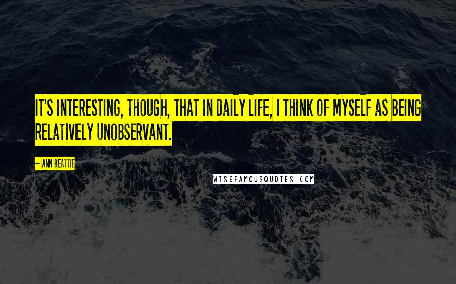 Ann Beattie Quotes: It's interesting, though, that in daily life, I think of myself as being relatively unobservant.