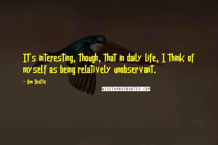 Ann Beattie Quotes: It's interesting, though, that in daily life, I think of myself as being relatively unobservant.