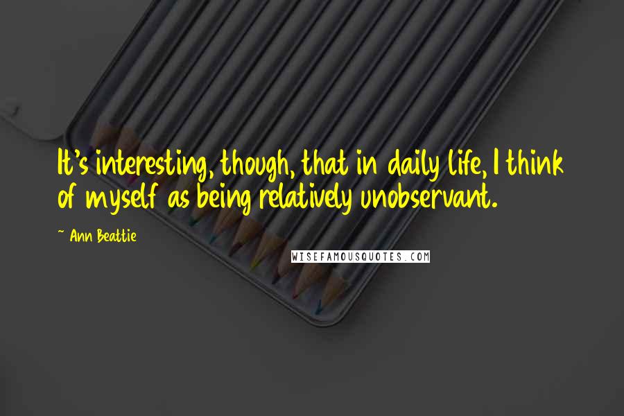 Ann Beattie Quotes: It's interesting, though, that in daily life, I think of myself as being relatively unobservant.