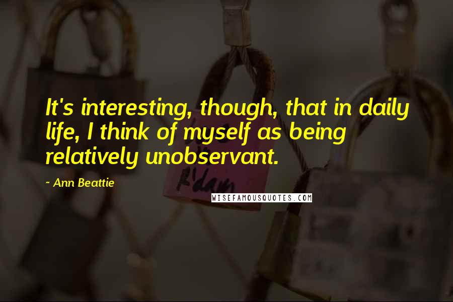 Ann Beattie Quotes: It's interesting, though, that in daily life, I think of myself as being relatively unobservant.