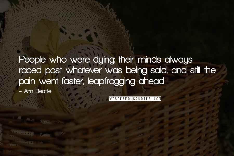 Ann Beattie Quotes: People who were dying: their minds always raced past whatever was being said, and still the pain went faster, leapfrogging ahead.