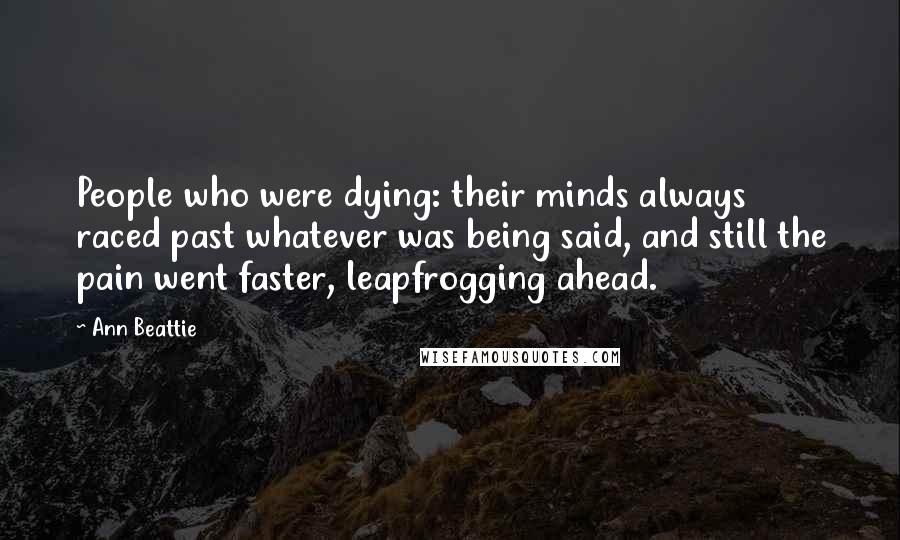 Ann Beattie Quotes: People who were dying: their minds always raced past whatever was being said, and still the pain went faster, leapfrogging ahead.