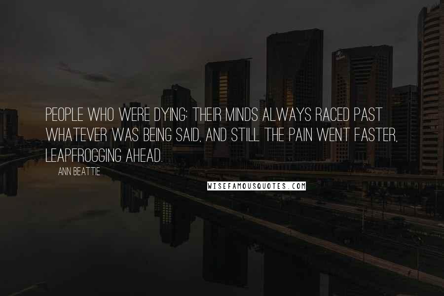 Ann Beattie Quotes: People who were dying: their minds always raced past whatever was being said, and still the pain went faster, leapfrogging ahead.