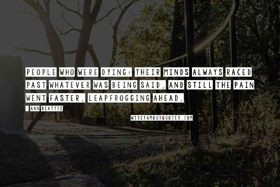 Ann Beattie Quotes: People who were dying: their minds always raced past whatever was being said, and still the pain went faster, leapfrogging ahead.