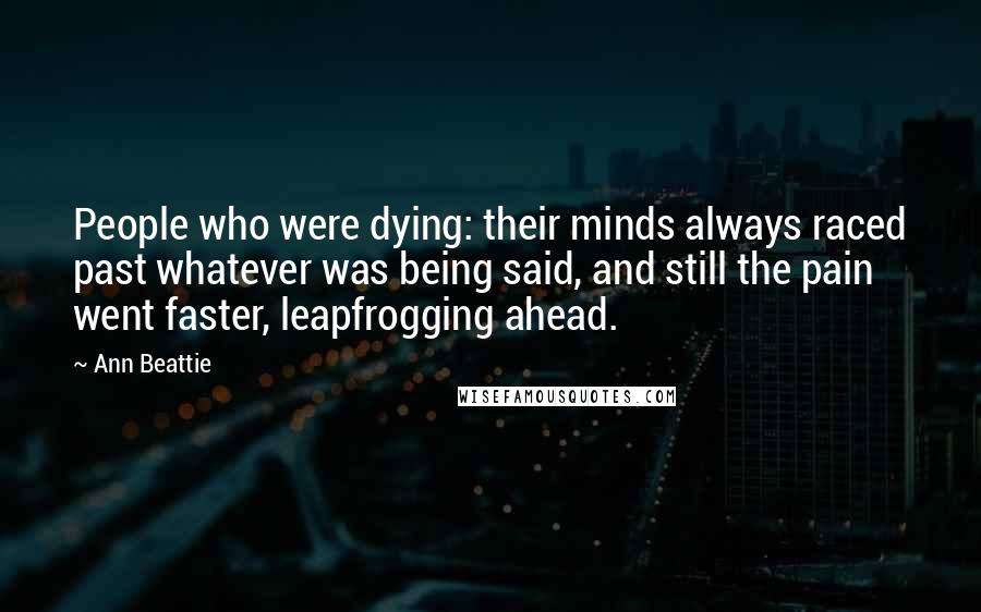 Ann Beattie Quotes: People who were dying: their minds always raced past whatever was being said, and still the pain went faster, leapfrogging ahead.