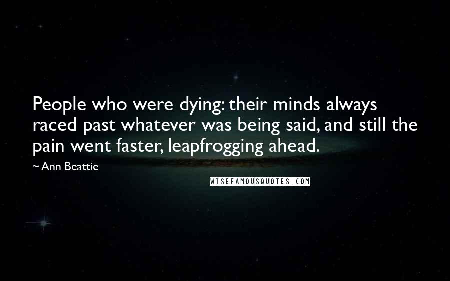 Ann Beattie Quotes: People who were dying: their minds always raced past whatever was being said, and still the pain went faster, leapfrogging ahead.