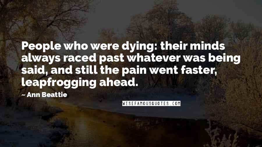 Ann Beattie Quotes: People who were dying: their minds always raced past whatever was being said, and still the pain went faster, leapfrogging ahead.