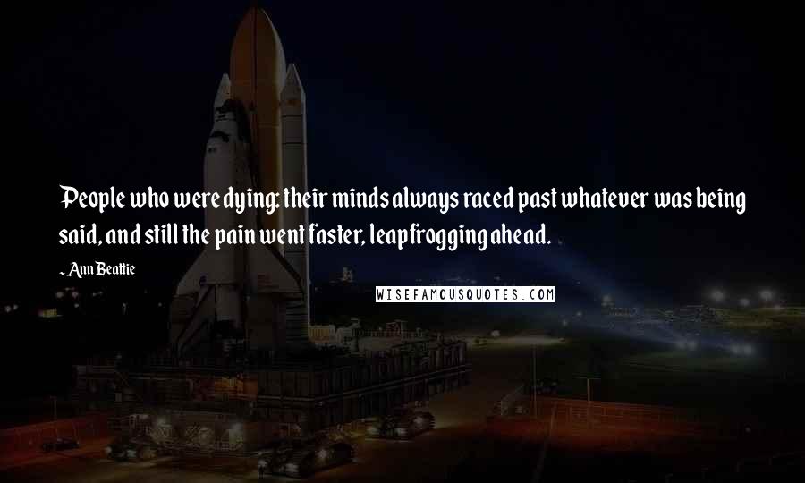 Ann Beattie Quotes: People who were dying: their minds always raced past whatever was being said, and still the pain went faster, leapfrogging ahead.