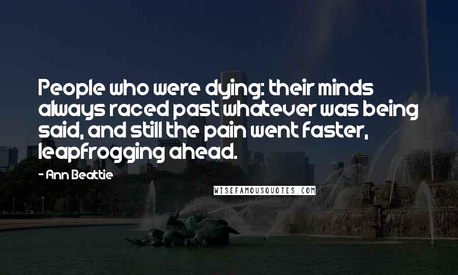 Ann Beattie Quotes: People who were dying: their minds always raced past whatever was being said, and still the pain went faster, leapfrogging ahead.