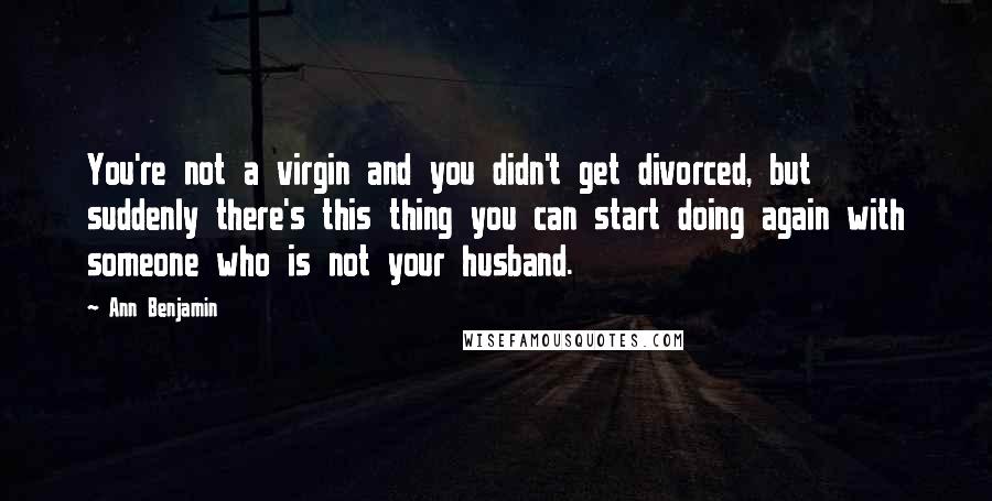 Ann Benjamin Quotes: You're not a virgin and you didn't get divorced, but suddenly there's this thing you can start doing again with someone who is not your husband.