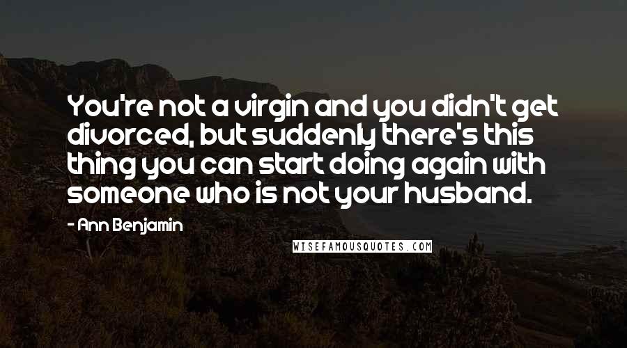 Ann Benjamin Quotes: You're not a virgin and you didn't get divorced, but suddenly there's this thing you can start doing again with someone who is not your husband.