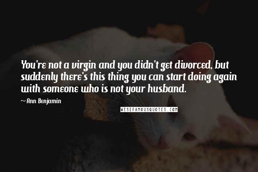 Ann Benjamin Quotes: You're not a virgin and you didn't get divorced, but suddenly there's this thing you can start doing again with someone who is not your husband.