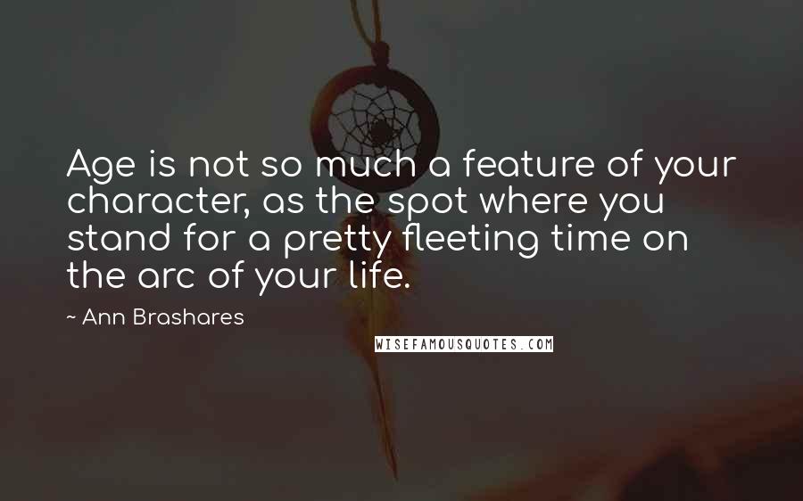 Ann Brashares Quotes: Age is not so much a feature of your character, as the spot where you stand for a pretty fleeting time on the arc of your life.