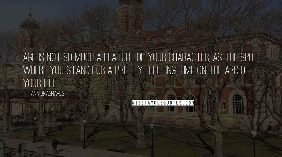 Ann Brashares Quotes: Age is not so much a feature of your character, as the spot where you stand for a pretty fleeting time on the arc of your life.