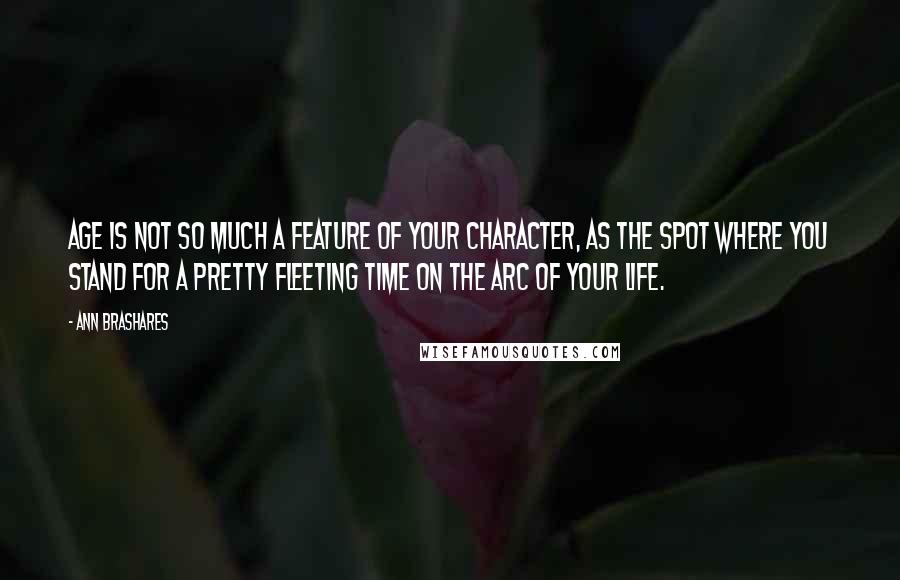 Ann Brashares Quotes: Age is not so much a feature of your character, as the spot where you stand for a pretty fleeting time on the arc of your life.