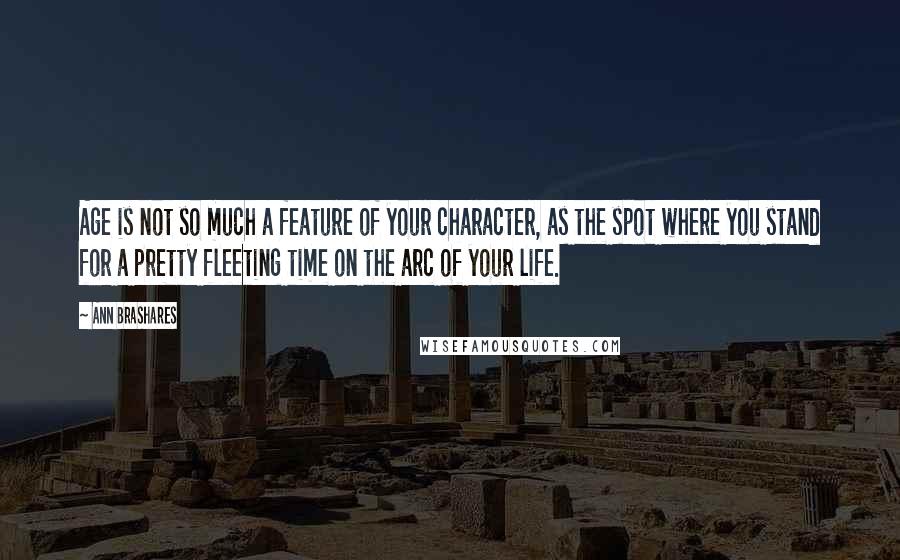 Ann Brashares Quotes: Age is not so much a feature of your character, as the spot where you stand for a pretty fleeting time on the arc of your life.