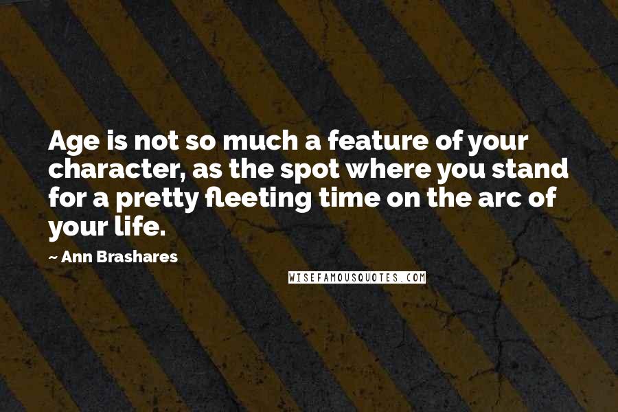 Ann Brashares Quotes: Age is not so much a feature of your character, as the spot where you stand for a pretty fleeting time on the arc of your life.