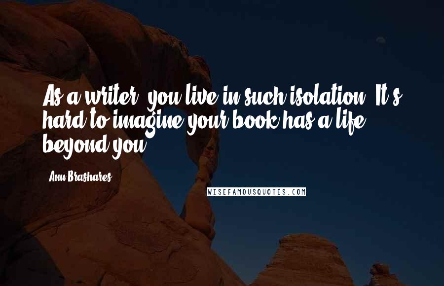 Ann Brashares Quotes: As a writer, you live in such isolation. It's hard to imagine your book has a life beyond you.
