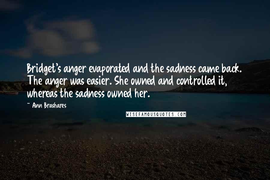 Ann Brashares Quotes: Bridget's anger evaporated and the sadness came back. The anger was easier. She owned and controlled it, whereas the sadness owned her.
