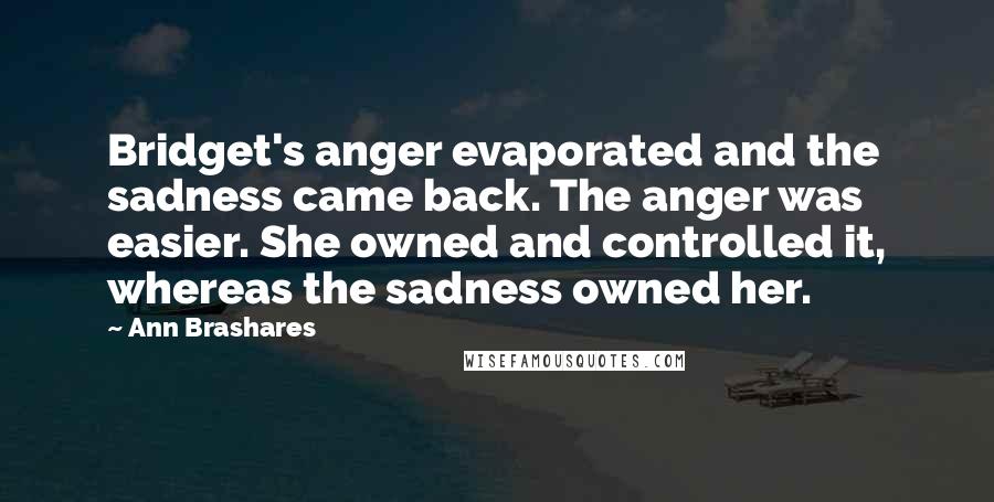 Ann Brashares Quotes: Bridget's anger evaporated and the sadness came back. The anger was easier. She owned and controlled it, whereas the sadness owned her.