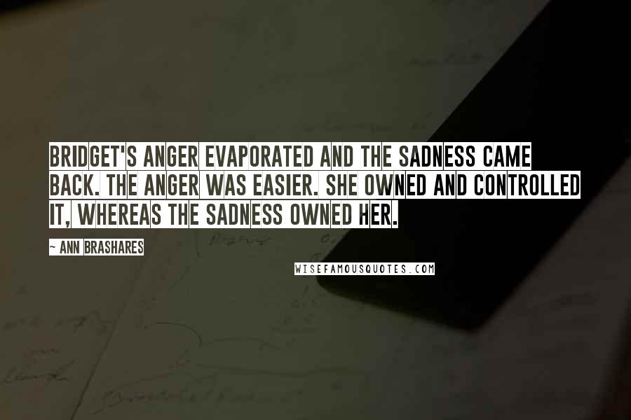 Ann Brashares Quotes: Bridget's anger evaporated and the sadness came back. The anger was easier. She owned and controlled it, whereas the sadness owned her.