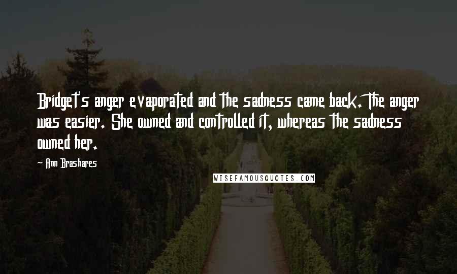 Ann Brashares Quotes: Bridget's anger evaporated and the sadness came back. The anger was easier. She owned and controlled it, whereas the sadness owned her.