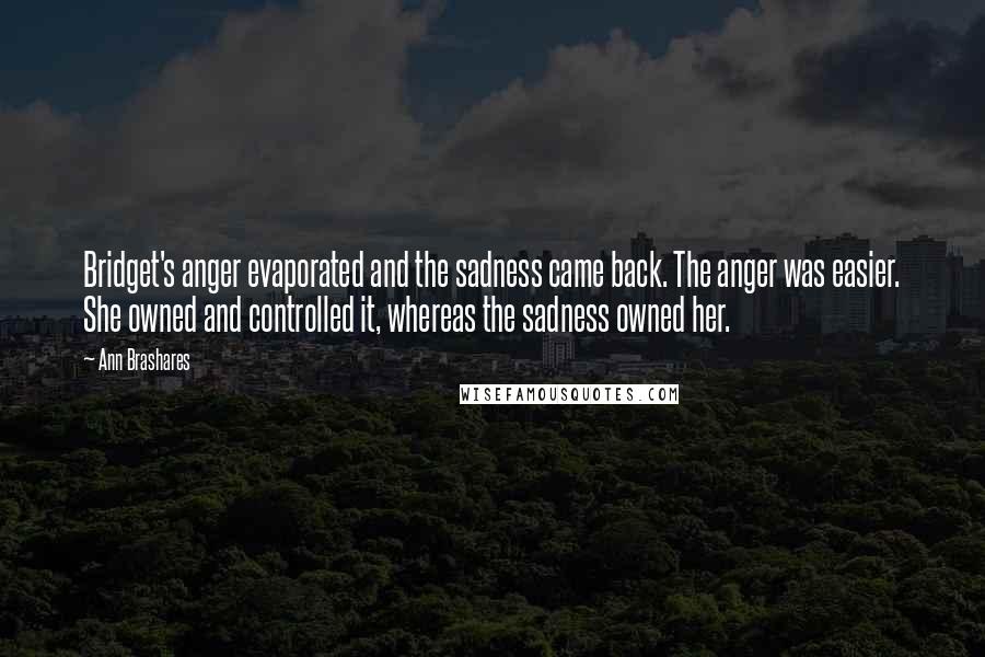 Ann Brashares Quotes: Bridget's anger evaporated and the sadness came back. The anger was easier. She owned and controlled it, whereas the sadness owned her.