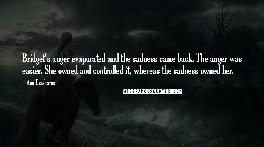 Ann Brashares Quotes: Bridget's anger evaporated and the sadness came back. The anger was easier. She owned and controlled it, whereas the sadness owned her.