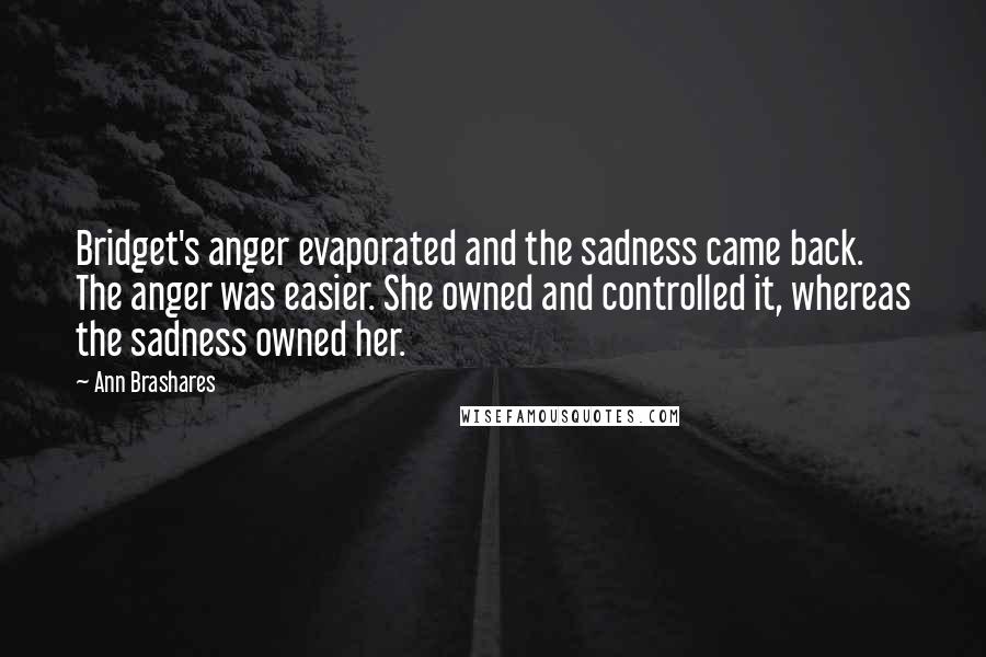 Ann Brashares Quotes: Bridget's anger evaporated and the sadness came back. The anger was easier. She owned and controlled it, whereas the sadness owned her.