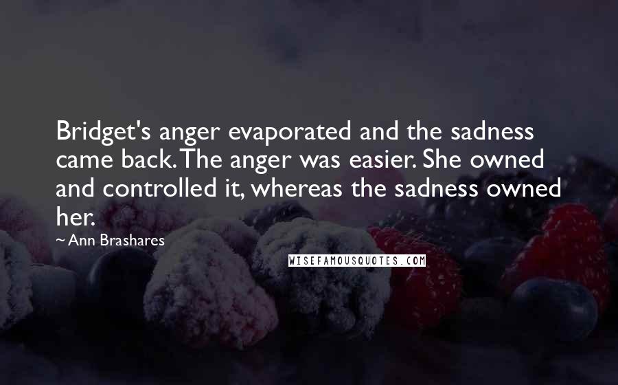 Ann Brashares Quotes: Bridget's anger evaporated and the sadness came back. The anger was easier. She owned and controlled it, whereas the sadness owned her.