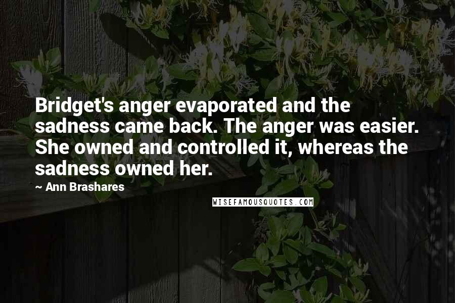 Ann Brashares Quotes: Bridget's anger evaporated and the sadness came back. The anger was easier. She owned and controlled it, whereas the sadness owned her.