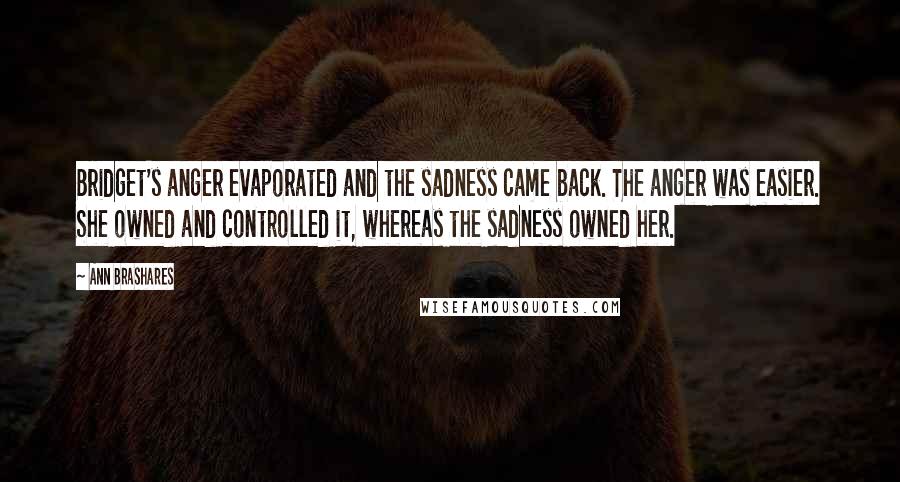 Ann Brashares Quotes: Bridget's anger evaporated and the sadness came back. The anger was easier. She owned and controlled it, whereas the sadness owned her.