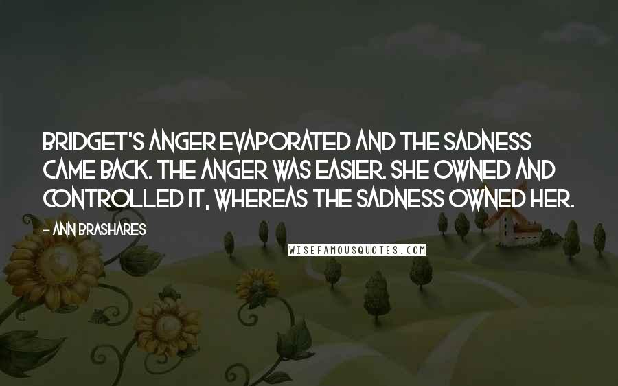 Ann Brashares Quotes: Bridget's anger evaporated and the sadness came back. The anger was easier. She owned and controlled it, whereas the sadness owned her.