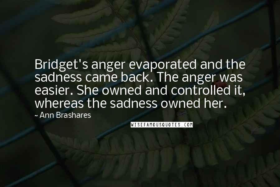 Ann Brashares Quotes: Bridget's anger evaporated and the sadness came back. The anger was easier. She owned and controlled it, whereas the sadness owned her.