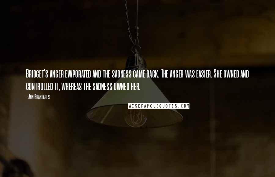 Ann Brashares Quotes: Bridget's anger evaporated and the sadness came back. The anger was easier. She owned and controlled it, whereas the sadness owned her.