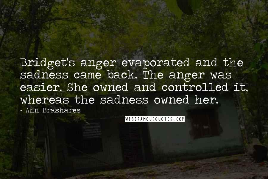 Ann Brashares Quotes: Bridget's anger evaporated and the sadness came back. The anger was easier. She owned and controlled it, whereas the sadness owned her.