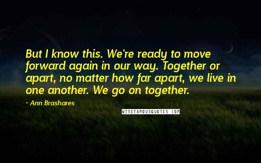 Ann Brashares Quotes: But I know this. We're ready to move forward again in our way. Together or apart, no matter how far apart, we live in one another. We go on together.