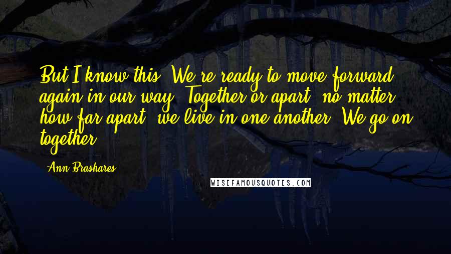 Ann Brashares Quotes: But I know this. We're ready to move forward again in our way. Together or apart, no matter how far apart, we live in one another. We go on together.