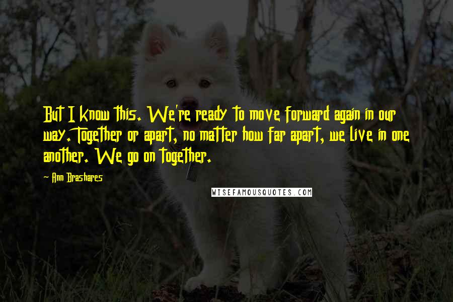 Ann Brashares Quotes: But I know this. We're ready to move forward again in our way. Together or apart, no matter how far apart, we live in one another. We go on together.