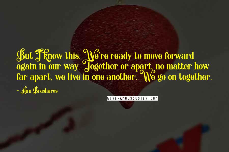 Ann Brashares Quotes: But I know this. We're ready to move forward again in our way. Together or apart, no matter how far apart, we live in one another. We go on together.