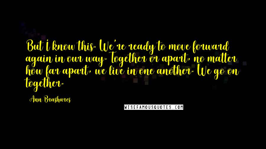 Ann Brashares Quotes: But I know this. We're ready to move forward again in our way. Together or apart, no matter how far apart, we live in one another. We go on together.