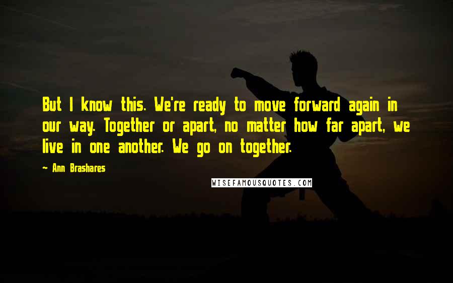 Ann Brashares Quotes: But I know this. We're ready to move forward again in our way. Together or apart, no matter how far apart, we live in one another. We go on together.