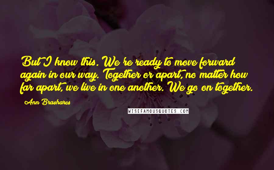 Ann Brashares Quotes: But I know this. We're ready to move forward again in our way. Together or apart, no matter how far apart, we live in one another. We go on together.