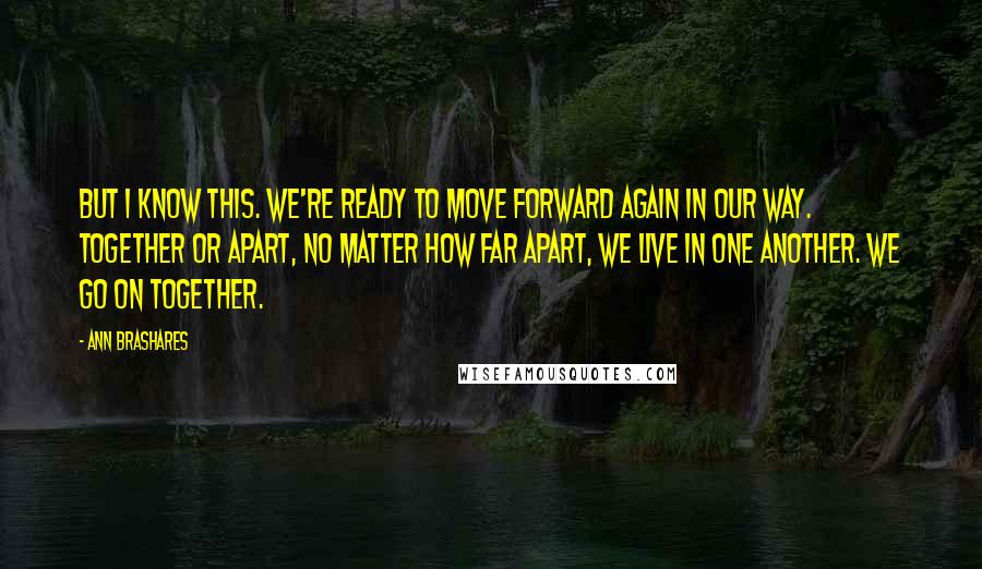 Ann Brashares Quotes: But I know this. We're ready to move forward again in our way. Together or apart, no matter how far apart, we live in one another. We go on together.