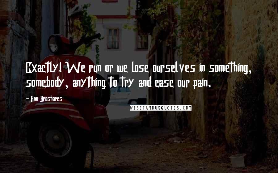 Ann Brashares Quotes: Exactly! We run or we lose ourselves in something, somebody, anything to try and ease our pain.