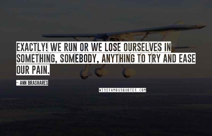 Ann Brashares Quotes: Exactly! We run or we lose ourselves in something, somebody, anything to try and ease our pain.