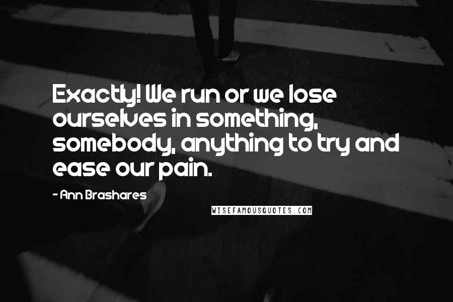 Ann Brashares Quotes: Exactly! We run or we lose ourselves in something, somebody, anything to try and ease our pain.