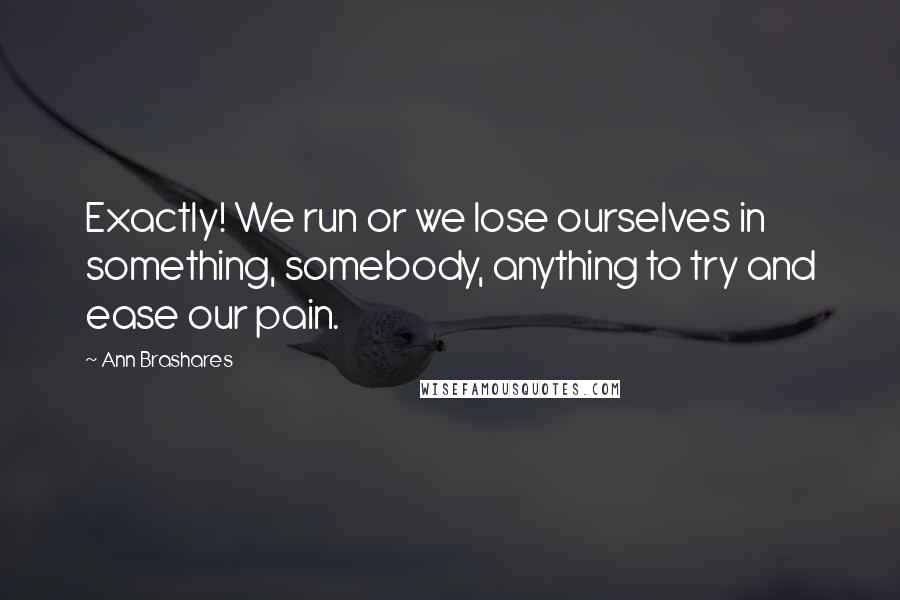 Ann Brashares Quotes: Exactly! We run or we lose ourselves in something, somebody, anything to try and ease our pain.