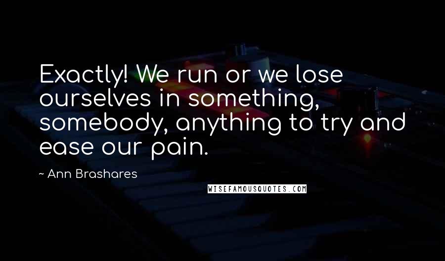 Ann Brashares Quotes: Exactly! We run or we lose ourselves in something, somebody, anything to try and ease our pain.