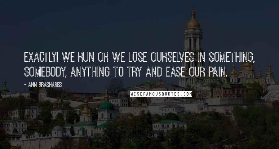 Ann Brashares Quotes: Exactly! We run or we lose ourselves in something, somebody, anything to try and ease our pain.